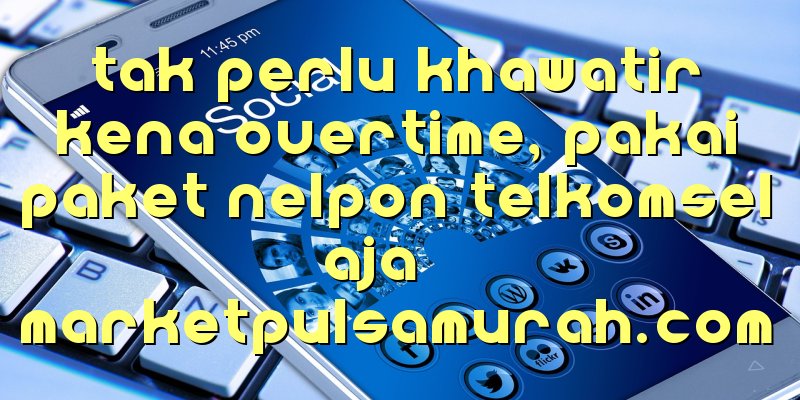 Tak Perlu Khawatir Kena Overtime, Pakai Paket Nelpon Telkomsel Aja!