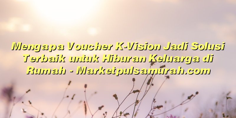 Mengapa Voucher K-Vision Jadi Solusi Terbaik untuk Hiburan Keluarga di Rumah